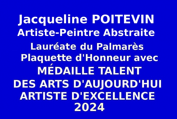 Jacqueline POITEVIN, Peintre abstraite, a été admise en qualité de Lauréate du Palmarès lors de l’Événementiel concours des Éditions des musées et de la culture EDMC-Europe, a obtenu la   Médaille de Talent des Arts d’Aujourd’hui  Artiste d'Excellence